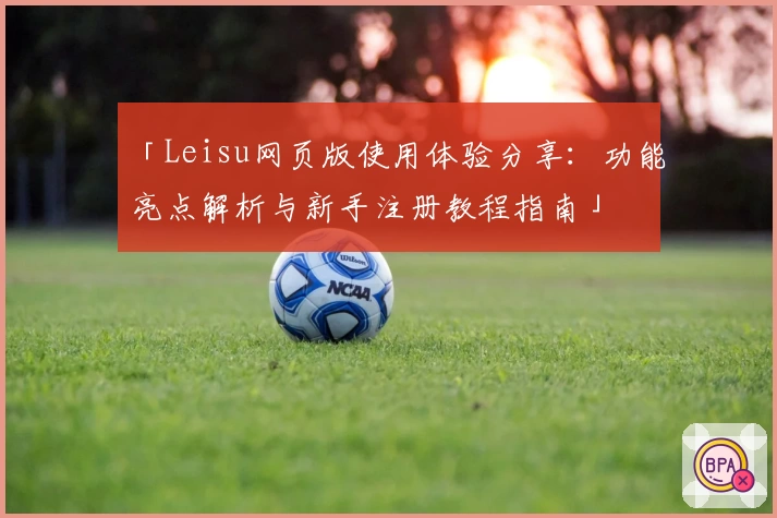 「Leisu网页版使用体验分享：功能亮点解析与新手注册教程指南」