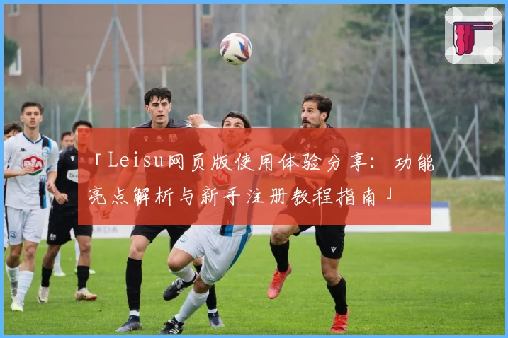 「Leisu网页版使用体验分享:功能亮点解析与新手注册教程指南」
