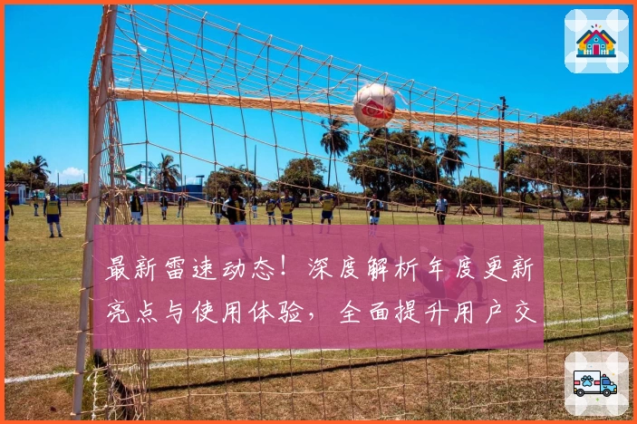 最新雷速动态！深度解析年度更新亮点与使用体验，全面提升用户交互感